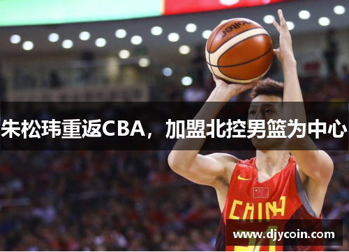 朱松玮重返CBA，加盟北控男篮为中心