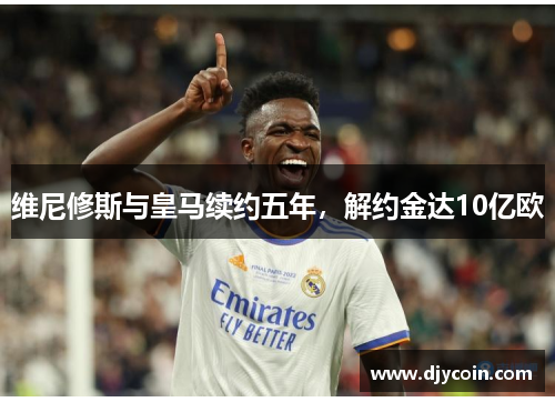 维尼修斯与皇马续约五年，解约金达10亿欧